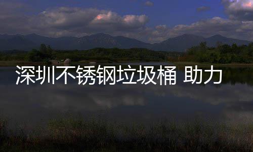 不锈 助力光明区美丽圾桶建设家园钢垃深圳