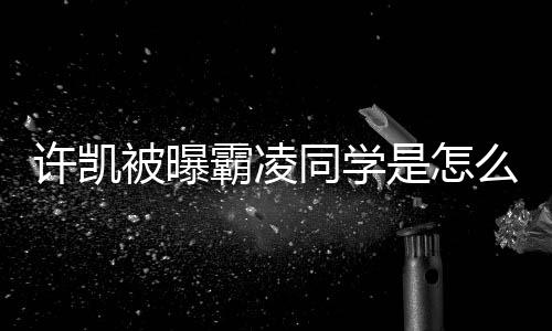 被曝霸凌回应许凯么回于正同学发文是怎事